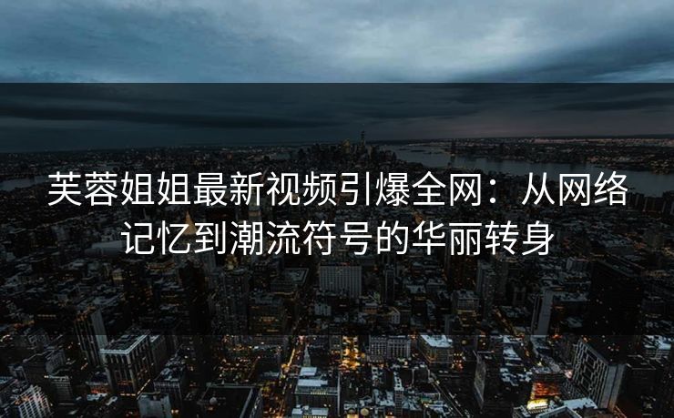 芙蓉姐姐最新视频引爆全网：从网络记忆到潮流符号的华丽转身