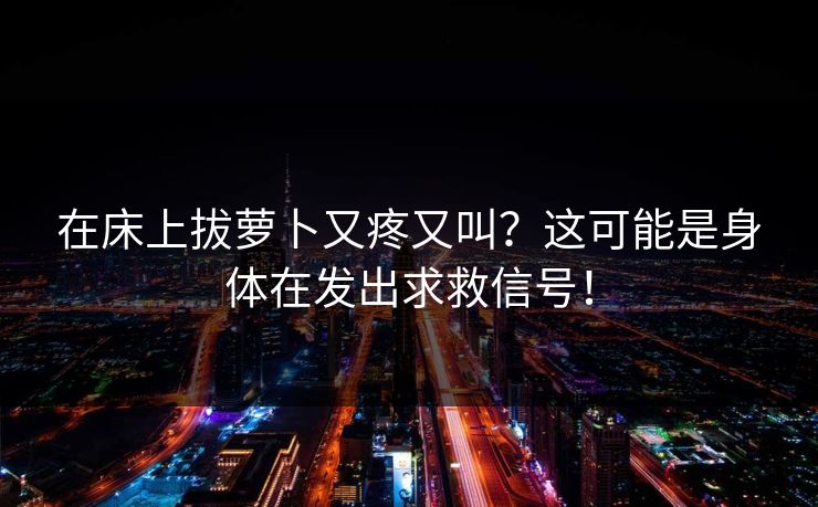 在床上拔萝卜又疼又叫？这可能是身体在发出求救信号！