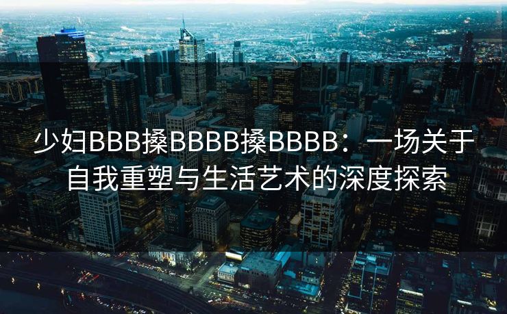 少妇BBB搡BBBB搡BBBB：一场关于自我重塑与生活艺术的深度探索