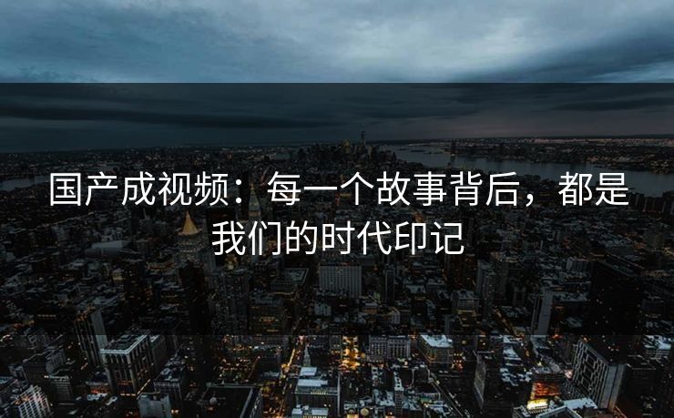 国产成视频：每一个故事背后，都是我们的时代印记
