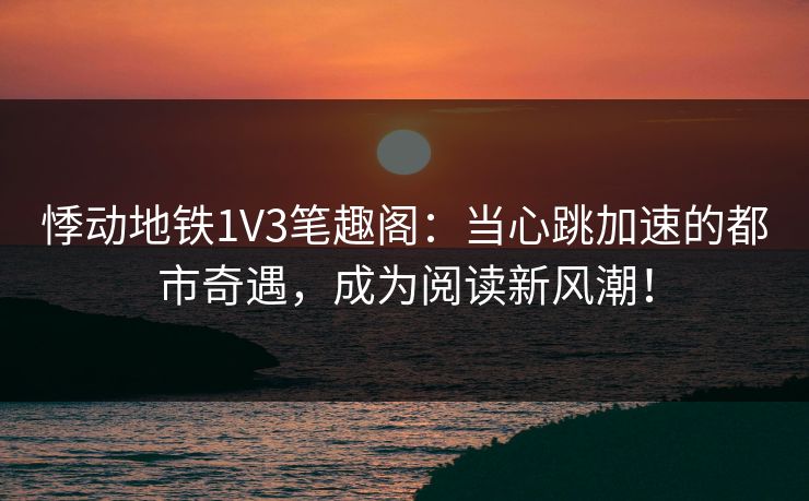 悸动地铁1V3笔趣阁：当心跳加速的都市奇遇，成为阅读新风潮！