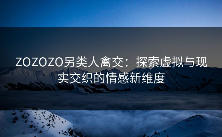 ZOZOZO另类人禽交：探索虚拟与现实交织的情感新维度