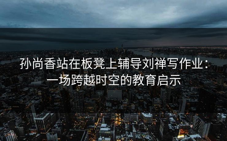 孙尚香站在板凳上辅导刘禅写作业：一场跨越时空的教育启示
