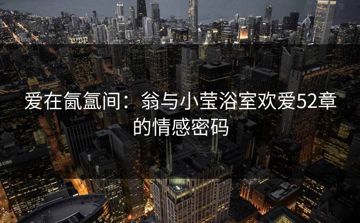 爱在氤氲间：翁与小莹浴室欢爱52章的情感密码