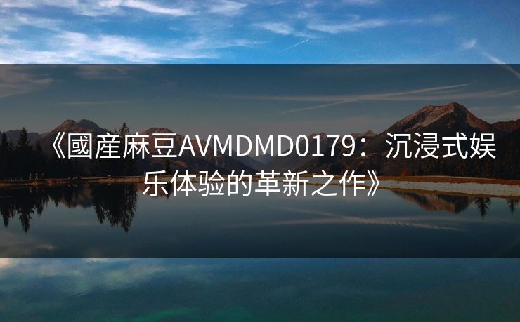 《國産麻豆AVMDMD0179：沉浸式娱乐体验的革新之作》