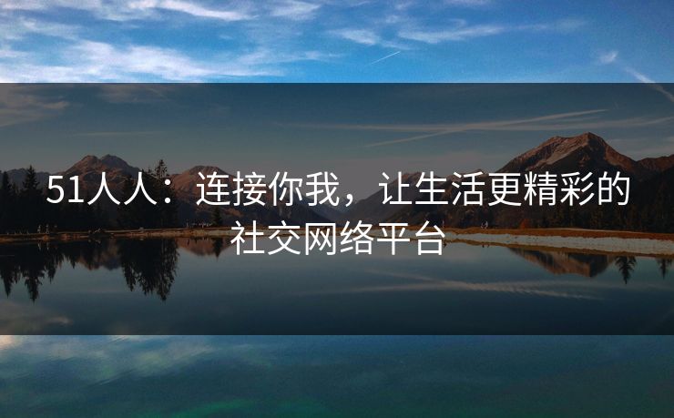 51人人：连接你我，让生活更精彩的社交网络平台