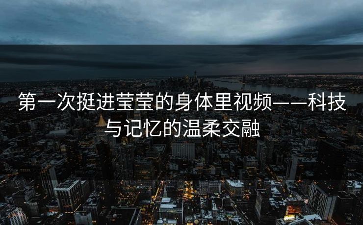 第一次挺进莹莹的身体里视频——科技与记忆的温柔交融