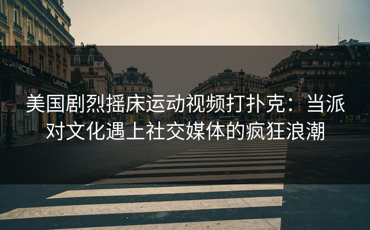 美国剧烈摇床运动视频打扑克：当派对文化遇上社交媒体的疯狂浪潮