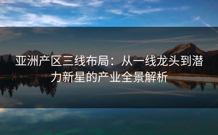 亚洲产区三线布局：从一线龙头到潜力新星的产业全景解析