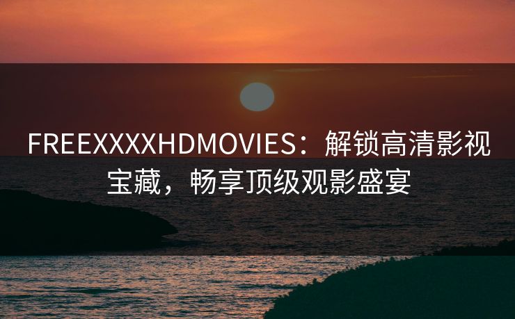 FREEXXXXHDMOVIES：解锁高清影视宝藏，畅享顶级观影盛宴