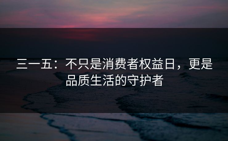 三一五：不只是消费者权益日，更是品质生活的守护者
