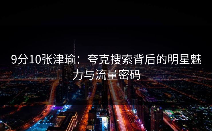 9分10张津瑜：夸克搜索背后的明星魅力与流量密码