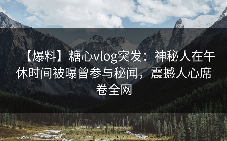 【爆料】糖心vlog突发：神秘人在午休时间被曝曾参与秘闻，震撼人心席卷全网