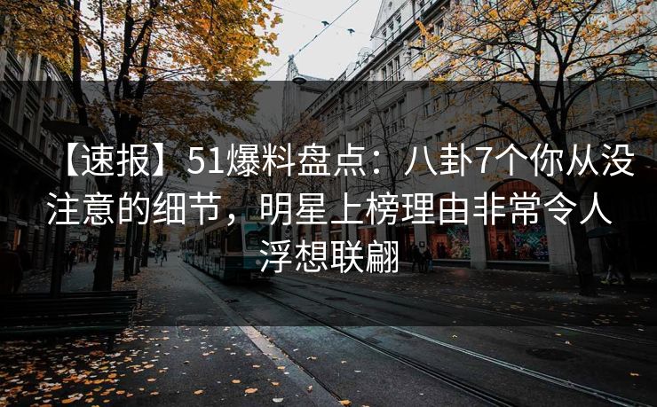 【速报】51爆料盘点：八卦7个你从没注意的细节，明星上榜理由非常令人浮想联翩