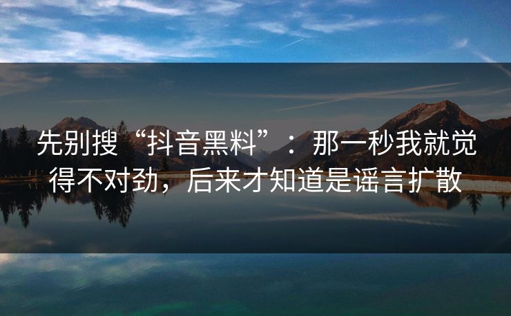 先别搜“抖音黑料”：那一秒我就觉得不对劲，后来才知道是谣言扩散