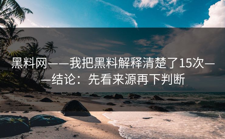 黑料网——我把黑料解释清楚了15次——结论：先看来源再下判断